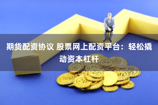 期货配资协议 股票网上配资平台：轻松撬动资本杠杆
