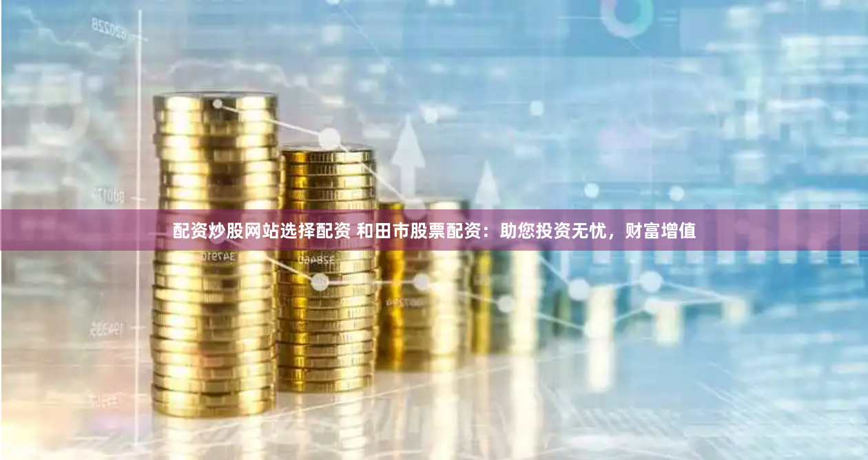 配资炒股网站选择配资 和田市股票配资：助您投资无忧，财富增值