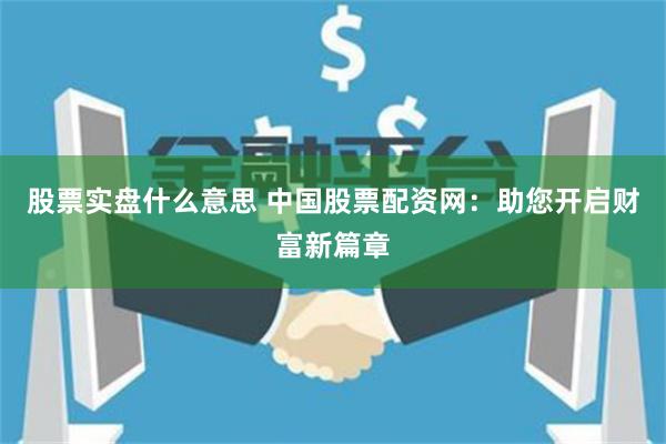 股票实盘什么意思 中国股票配资网：助您开启财富新篇章