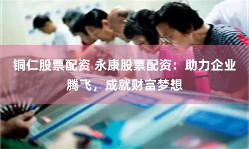 铜仁股票配资 永康股票配资：助力企业腾飞，成就财富梦想