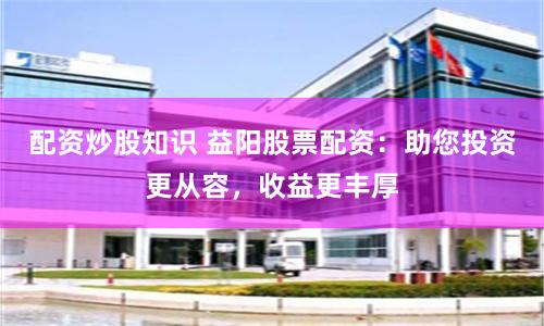 配资炒股知识 益阳股票配资：助您投资更从容，收益更丰厚