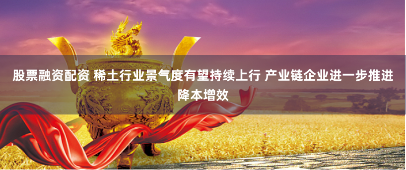 股票融资配资 稀土行业景气度有望持续上行 产业链企业进一步推进降本增效