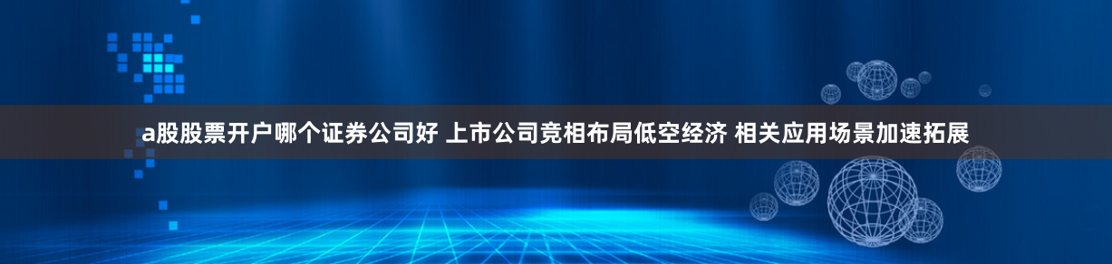 a股股票开户哪个证券公司好 上市公司竞相布局低空经济 相关应用场景加速拓展