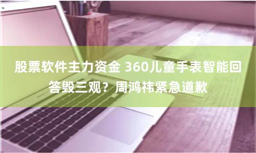 股票软件主力资金 360儿童手表智能回答毁三观？周鸿祎紧急道歉