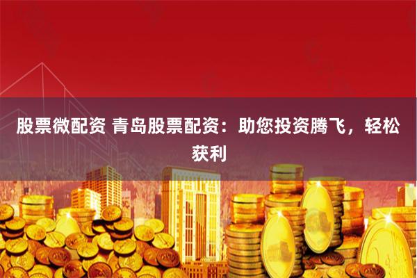 股票微配资 青岛股票配资：助您投资腾飞，轻松获利