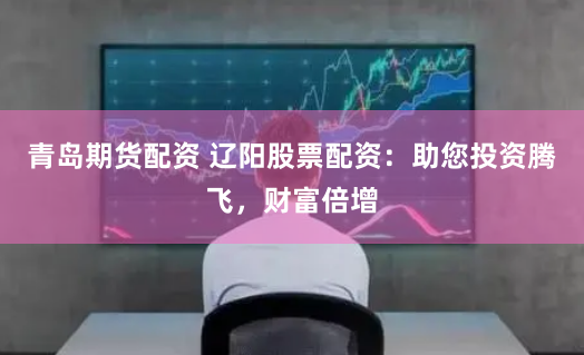 青岛期货配资 辽阳股票配资：助您投资腾飞，财富倍增