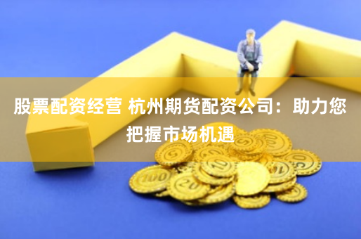 股票配资经营 杭州期货配资公司：助力您把握市场机遇